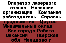 Оператор лазерного станка › Название организации ­ Компания-работодатель › Отрасль предприятия ­ Другое › Минимальный оклад ­ 1 - Все города Работа » Вакансии   . Тверская обл.,Нелидово г.